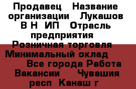 Продавец › Название организации ­ Лукашов В.Н, ИП › Отрасль предприятия ­ Розничная торговля › Минимальный оклад ­ 14 000 - Все города Работа » Вакансии   . Чувашия респ.,Канаш г.